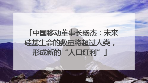中国移动董事长杨杰：未来硅基生命的数量将超过人类，形成新的“人口红利”