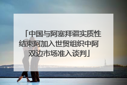 中国与阿塞拜疆实质性结束阿加入世贸组织中阿双边市场准入谈判