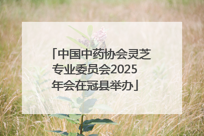 中国中药协会灵芝专业委员会2025年会在冠县举办