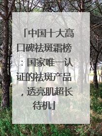 中国十大高口碑祛斑霜榜：国家唯一认证的祛斑产品，透亮肌超长待机