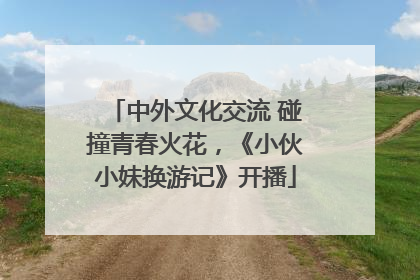 中外文化交流 碰撞青春火花，《小伙小妹换游记》开播