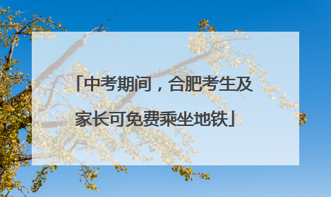 中考期间，合肥考生及家长可免费乘坐地铁