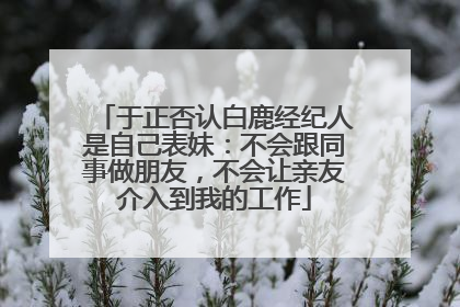 于正否认白鹿经纪人是自己表妹：不会跟同事做朋友，不会让亲友介入到我的工作