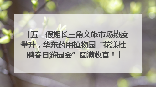 五一假期长三角文旅市场热度攀升，华东药用植物园“花漾杜鹃春日游园会”圆满收官！