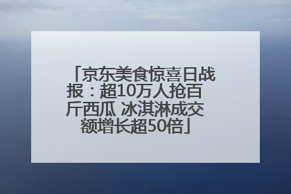 京东美食惊喜日战报：超10万人抢百斤西瓜 冰淇淋成交额增长超50倍