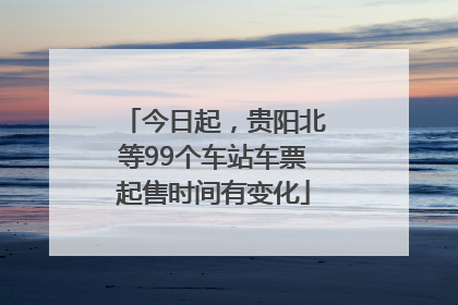 今日起，贵阳北等99个车站车票起售时间有变化