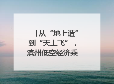 从“地上造”到“天上飞”，滨州低空经济乘势而上｜潮起渤海・网聚黄蓝