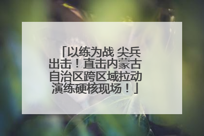 以练为战 尖兵出击！直击内蒙古自治区跨区域拉动演练硬核现场！