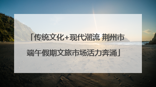传统文化+现代潮流 荆州市端午假期文旅市场活力奔涌