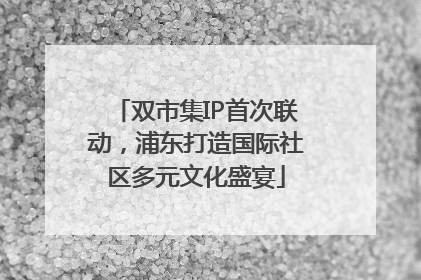 双市集IP首次联动，浦东打造国际社区多元文化盛宴