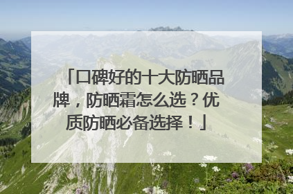 口碑好的十大防晒品牌，防晒霜怎么选？优质防晒必备选择！