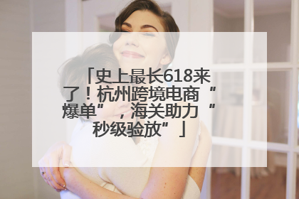 史上最长618来了！杭州跨境电商“爆单”，海关助力“秒级验放”