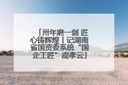 卅年磨一剑 匠心铸辉煌丨记湖南省国资委系统“国企工匠”虞孝云