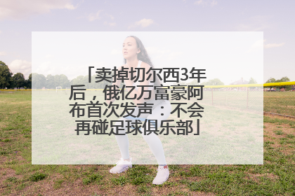 卖掉切尔西3年后，俄亿万富豪阿布首次发声：不会再碰足球俱乐部