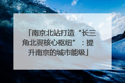 南京北站打造“长三角北翼核心枢纽”：提升南京的城市能级