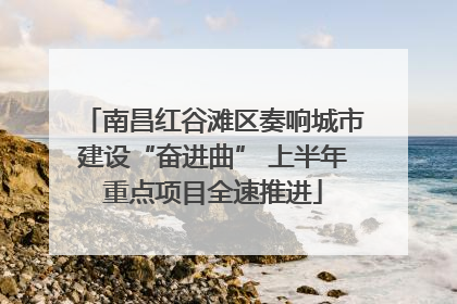 南昌红谷滩区奏响城市建设“奋进曲” 上半年重点项目全速推进