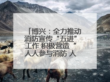 博兴：全力推动消防宣传“五进”工作 积极营造“人人参与消防 人人学习消防”的良好氛围