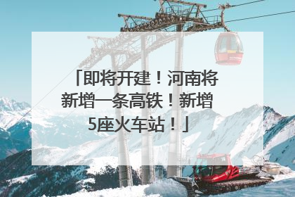 即将开建！河南将新增一条高铁！新增5座火车站！