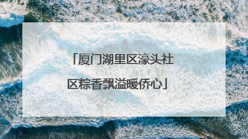 厦门湖里区濠头社区粽香飘溢暖侨心