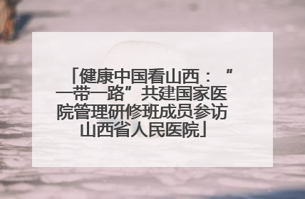 健康中国看山西：“一带一路”共建国家医院管理研修班成员参访山西省人民医院