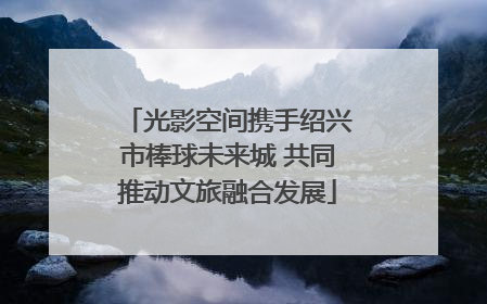 光影空间携手绍兴市棒球未来城 共同推动文旅融合发展