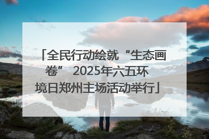 全民行动绘就“生态画卷” 2025年六五环境日郑州主场活动举行