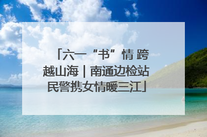 六一“书”情 跨越山海｜南通边检站民警携女情暖三江