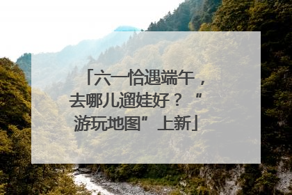 六一恰遇端午，去哪儿遛娃好？“游玩地图”上新