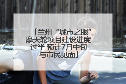 兰州“城市之眼”摩天轮项目建设进度过半 预计7月中旬与市民见面