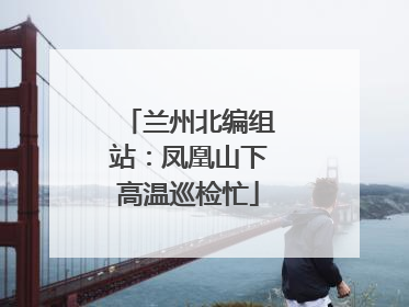 兰州北编组站：凤凰山下高温巡检忙