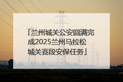 兰州城关公安圆满完成2025兰州马拉松城关赛段安保任务