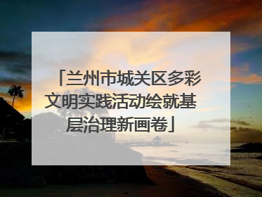 兰州市城关区多彩文明实践活动绘就基层治理新画卷