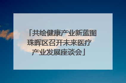 共绘健康产业新蓝图 珠晖区召开未来医疗产业发展座谈会