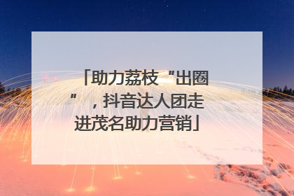 助力荔枝“出圈”，抖音达人团走进茂名助力营销
