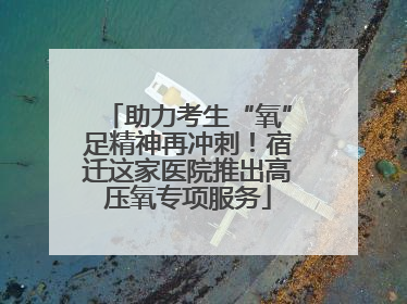 助力考生“氧”足精神再冲刺！宿迁这家医院推出高压氧专项服务