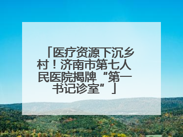 医疗资源下沉乡村！济南市第七人民医院揭牌“第一书记诊室”