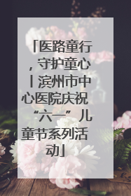 医路童行，守护童心丨滨州市中心医院庆祝“六一”儿童节系列活动