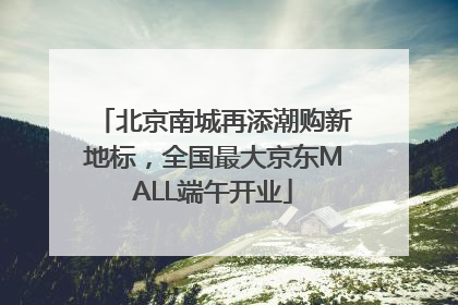 北京南城再添潮购新地标，全国最大京东MALL端午开业