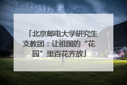 北京邮电大学研究生支教团：让祖国的“花园”里百花齐放