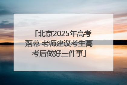 北京2025年高考落幕 老师建议考生高考后做好三件事