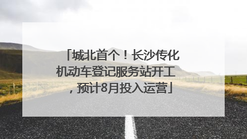 城北首个！长沙传化机动车登记服务站开工，预计8月投入运营