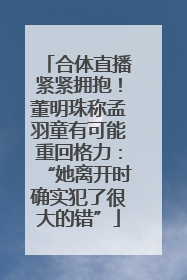 合体直播紧紧拥抱！董明珠称孟羽童有可能重回格力：“她离开时确实犯了很大的错”