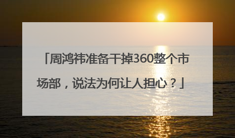 周鸿祎准备干掉360整个市场部，说法为何让人担心？