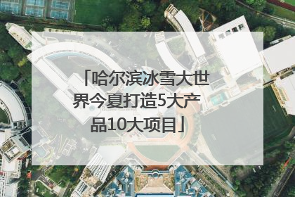 哈尔滨冰雪大世界今夏打造5大产品10大项目