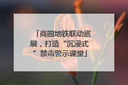 商圈地铁联动巡展，打造“沉浸式”禁毒警示课堂