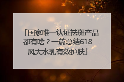 国家唯一认证祛斑产品都有啥？一篇总结618风大水乳有效护肤