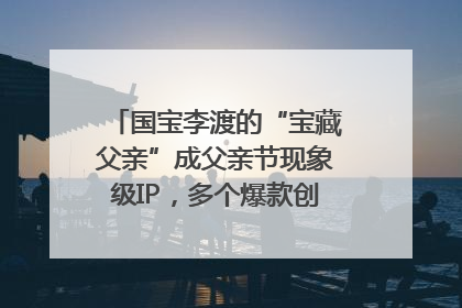 国宝李渡的“宝藏父亲”成父亲节现象级IP，多个爆款创造数千万流量