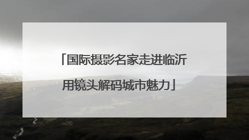 国际摄影名家走进临沂 用镜头解码城市魅力