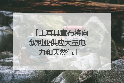 土耳其宣布将向叙利亚供应大量电力和天然气