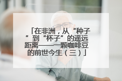 在非洲，从“种子”到“杯子”的遥远距离——一颗咖啡豆的前世今生（三）